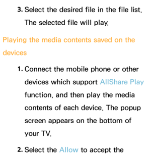 Page 5253. 
Select the desired file in the file list. 
The selected file will play.
Playing the media contents saved on the 
devices 1. 
Connect the mobile phone or other 
devices which support AllShare Play  
function, and then play the media 
contents of each device. The popup 
screen appears on the bottom of 
your TV.
2.  
Select  the  Allow to accept the  