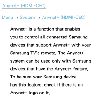 Page 536Anynet+ (HDMI-CEC)
Menu  → System
 
→  Anynet+ (HDMI-CEC)
Anynet+ is a function that enables 
you to control all connected Samsung 
devices that support Anynet+ with your 
Samsung TV’s remote. The Anynet+ 
system can be used only with Samsung 
devices that have the Anynet+ feature. 
To be sure your Samsung device 
has this feature, check if there is an 
Anynet+ logo on it. 