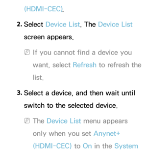 Page 546(HDMI-CEC).
2.  
Select  Device List. The Device List 
screen appears.
 
NIf you cannot find a device you 
want, select Refresh  to refresh the 
list.
3.  
Select a device, and then wait until 
switch to the selected device.
 
NThe Device List menu appears 
only when you set Anynet+ 
(HDMI-CEC) to On in the System  