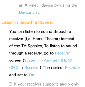 Page 548an Anynet+ device by using the 
Device List.
Listening through a  Receiver
You can listen to sound through a 
receiver (i.e. Home Theater) instead 
of the TV Speaker. To listen to sound 
through a receiver, go to  Receiver 
screen ( System 
→  Anynet+ (HDMI-
CEC)  
→  Receiver
). Then select Receiver  
and set to  On.
 
NIf your receiver supports audio only,  