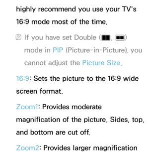 Page 59highly recommend you use your TV's 
16:9 mode most of the time.
 
NIf you have set Double ( à, 
Œ ) 
mode in PIP  (Picture-in-Picture), you 
cannot adjust the Picture Size.
16:9: Sets the picture to the 16:9 wide 
screen format.
Zoom1: Provides moderate 
magnification of the picture. Sides, top, 
and bottom are cut off.
Zoom2: Provides larger magnification  