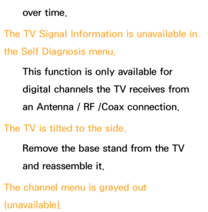 Page 586over time.
The TV Signal Information is unavailable in 
the Self Diagnosis menu. This function is only available for 
digital channels the TV receives from 
an Antenna / RF /Coax connection.
The TV is tilted to the side. Remove the base stand from the TV 
and reassemble it.
The channel menu is grayed out 
(unavailable). 