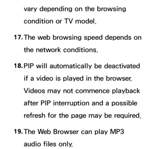 Page 609vary depending on the browsing 
condition or TV model.
17.
  The web browsing speed depends on 
the network conditions.
18.  
PIP will automatically be deactivated 
if a video is played in the browser. 
Videos may not commence playback 
after PIP interruption and a possible 
refresh for the page may be required.
19.  
The Web Browser can play MP3 
audio files only. 