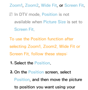 Page 63Zoom1, Zoom2, Wide Fit, or Screen Fit.
 
NIn DTV mode, Position is not 
available when Picture Size is set to 
Screen Fit.
To use the Position function after 
selecting Zoom1, Zoom2, Wide Fit or 
Screen Fit, follow these steps: 1.  
Select  the  Position.
2.  
On  the  Position screen, select 
Position, and then move the picture 
to position you want using your  