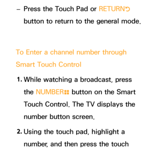 Page 628 
– Press the Touch Pad or RETURN
R 
button to return to the general mode.
To Enter a channel number through 
Smart Touch Control 1.  
While watching a broadcast, press 
the NUMBER
š button on the Smart 
Touch Control. The TV displays the 
number button screen.
2.  
Using the touch pad, highlight a 
number, and then press the touch  