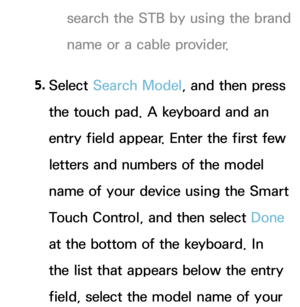 Page 638search the STB by using the brand 
name or a cable provider.
5.  
Select  Search Model, and then press 
the touch pad. A keyboard and an 
entry field appear. Enter the first few 
letters and numbers of the model 
name of your device using the Smart 
Touch Control, and then select Done 
at the bottom of the keyboard. In 
the list that appears below the entry 
field, select the model name of your  