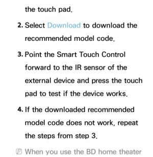 Page 641the touch pad.
2.  
Select  Download  to download the 
recommended model code.
3.  
Point the Smart Touch Control 
forward to the IR sensor of the 
external device and press the touch 
pad to test if the device works.
4.  
If the downloaded recommended 
model code does not work, repeat 
the steps from step 3.
 
NWhen you use the BD home theater  