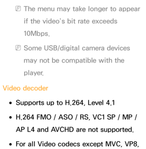 Page 650 
NThe menu may take longer to appear 
if the video’s bit rate exceeds 
10Mbps.
 
NSome USB/digital camera devices 
may not be compatible with the 
player.
Video decoder
 
●Supports up to H.264, Level 4.1
 
●H.264 FMO / ASO / RS, VC1 SP / MP / 
AP L4 and AVCHD are not supported.
 
●For all Video codecs except MVC, VP8,  