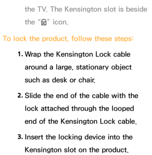 Page 655the TV. The Kensington slot is beside 
the “K” icon.
To lock the product, follow these steps: 1. 
Wrap the Kensington Lock cable 
around a large, stationary object 
such as desk or chair.
2.  
Slide the end of the cable with the 
lock attached through the looped 
end of the Kensington Lock cable.
3.  
Insert the locking device into the 
Kensington slot on the product. 