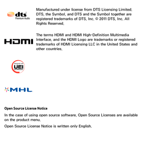 Page 658Manufactured under license from DTS Licensing Limited. 
DTS, the Symbol, and DTS and the Symbol together are 
registered trademarks of DTS, Inc. © 2011 DTS, Inc. All 
Rights Reserved.
The terms HDMI and HDMI High-Definition Multimedia 
Interface, and the HDMI Logo are trademarks or registered 
trademarks of HDMI Licensing LLC in the United States and 
other countries.
Open Source License Notice
In the case of using open source software, Open Source Licenses are available 
on the product menu.
Open Source...