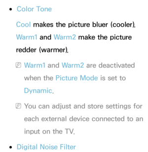 Page 78 
●Color Tone
Cool makes the picture bluer (cooler). 
Warm1 and  Warm2 make the picture 
redder (warmer).
 
NWarm1 and  Warm2 are deactivated 
when the Picture Mode is set to 
Dynamic.
 
NYou can adjust and store settings for 
each external device connected to an 
input on the TV.
 
●Digital Noise Filter 