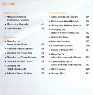 Page 2Channel Menu 
● Managing Channels  
and 
Channel Functions  1
 
● Memorizing Channels 
41
 
● Other Features
  46
Basic Feature  
● Changing the  
Preset Picture Mode 
50
 
● Adjusting Picture Settings 
53
 
● Changing the Picture Size 
58
 
● Changing the Picture Options 
67
 
● Using the TV with Your PC 
86
 
● Changing the  
Preset Sound Mode 
90
 
● Adjusting Sound Settings 
92Preference Feature
 
● Connecting to the Network 
104
 
● Setting up a Wired Network 
115
 
● Setting up a Wireless Network...