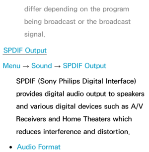 Page 101differ depending on the program 
being broadcast or the broadcast 
signal.
SPDIF Output
Menu  → Sound
 
→  SPDIF Output
SPDIF (Sony Philips Digital Interface) 
provides digital audio output to speakers 
and various digital devices such as A/V 
Receivers and Home Theaters which 
reduces interference and distortion.
 
●Audio Format 