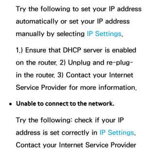 Page 128Try the following to set your IP address 
automatically or set your IP address 
manually by selecting IP Settings.
1.) Ensure that DHCP server is enabled 
on the router. 2) Unplug and re-plug-
in the router. 3) Contact your Internet 
Service Provider for more information.
 
●Unable to connect to the network.
Try the following: check if your IP 
address is set correctly in  IP Settings. 
Contact your Internet Service Provider  