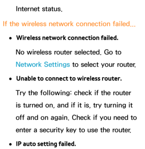 Page 153Internet status.
If the wireless network connection failed...
 
●Wireless network connection failed.
No wireless router selected. Go to 
Network Settings to select your router.
 
●Unable to connect to wireless router.
Try the following: check if the router 
is turned on, and if it is, try turning it 
off and on again. Check if you need to 
enter a security key to use the router.
 
●IP auto setting failed. 