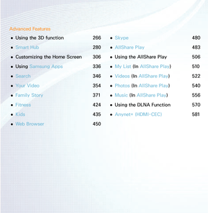Page 3Advanced Features 
● Using the 3D function 
266
 
● Smart Hub
  280
 
● Customizing the Home Screen 
306
 
● Using Samsung Apps 
336
 
● Search 
346
 
● Your Video 
354
 
● Family Story 
371
 
● Fitness 
424
 
● Kids  
435
 
● Web Browser 
450 
● Skype 
480
 
● AllShare Play
  483
 
● Using the AllShare Play 
506
 
● My List (In 
AllShare Play ) 510
 
● Videos (In 
AllShare Play ) 522
 
● Photos (In 
AllShare Play ) 540
 
● Music (In 
AllShare Play ) 556
 
● Using the DLNA Function 
570
 
● Anynet+...