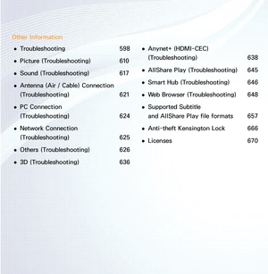 Page 4Other Information 
● Troubleshooting 598
 
● Picture (Troubleshooting) 
610
 
● Sound
 (Troubleshooting)  617
 
● Antenna
 (Air  / Cable) Connection 
(Troubleshooting)  621
 
● PC Connection  
(Troubleshooting) 
624
 
● Network Connection  
(Troubleshooting) 
625
 
● Others (Troubleshooting) 
626
 
● 3D (Troubleshooting) 
636 
● Anynet+ (HDMI-CEC)
 
(Troubleshooting)  638
 
● AllShare Play
 (Troubleshooting)  645
 
● Smart Hub
 (Troubleshooting)  646
 
● Web Browser (Troubleshooting) 
648
 
● Supported...