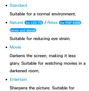 Page 55 
●Standard
Suitable for a normal environment.
 
●Natural  for LED TV  /  Relax  for PDP 6500 
Series and above 
Suitable for reducing eye strain.
 
●Movie
Darkens the screen, making it less 
glary. Suitable for watching movies in a 
darkened room.
 
●Entertain
Sharpens the picture. Suitable for  