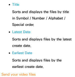 Page 541 
●Title
Sorts and displays the files by title 
in Symbol / Number / Alphabet / 
Special order.
 
●Latest Date
Sorts and displays files by the latest 
create date.
 
●Earliest Date
Sorts and displays files by the 
earliest create date.
Send your video files 