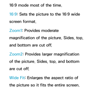 Page 6316:9 mode most of the time.
16:9: Sets the picture to the 16:9 wide 
screen format.
Zoom1: Provides moderate 
magnification of the picture. Sides, top, 
and bottom are cut off.
Zoom2: Provides larger magnification 
of the picture. Sides, top, and bottom 
are cut off.
Wide Fit: Enlarges the aspect ratio of 
the picture so it fits the entire screen. 