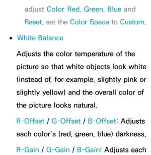 Page 74adjust Color, Red, Green , Blue and 
Reset , set the Color Space to Custom.
 
●White Balance
Adjusts the color temperature of the 
picture so that white objects look white 
(instead of, for example, slightly pink or 
slightly yellow) and the overall color of 
the picture looks natural.
R-Offset /  G-Offset /  B-Offset: Adjusts 
each color’s (red, green, blue) darkness.
R-Gain  / G-Gain  / B-Gain: Adjusts each  