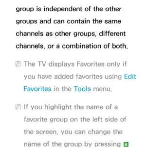 Page 9group is independent of the other 
groups and can contain the same 
channels as other groups, different 
channels, or a combination of both.
 
NThe TV displays Favorites only if 
you have added favorites using  Edit 
Favorites  in the Tools menu.
 
NIf you highlight the name of a 
favorite group on the left side of 
the screen, you can change the 
name of the group by pressing 
b  