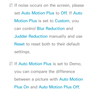 Page 88 
NIf noise occurs on the screen, please 
set  Auto Motion Plus to  Off. If  Auto 
Motion Plus is set to Custom, you 
can control  Blur Reduction and 
Judder Reduction manually and use 
Reset  to reset both to their default 
settings.
 
NIf  Auto Motion Plus is set to Demo, 
you can compare the difference 
between a picture with Auto Motion 
Plus On and  Auto Motion Plus  Off. 