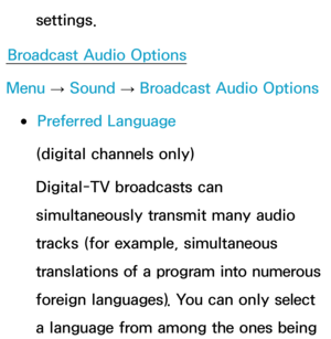 Page 99settings.
Broadcast Audio Options
Menu  → Sound
 
→  Broadcast Audio Options
 
●Preferred Language
(digital channels only)
Digital-TV broadcasts can 
simultaneously transmit many audio 
tracks (for example, simultaneous 
translations of a program into numerous 
foreign languages).  You can only select 
a language from among the ones being  