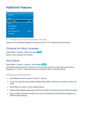 Page 10396
Additional Features
System
Setup
Menu Language English
Time
Device Manager
Eco Solution
Auto Protection Time  2 hours
Change PIN
 
"The displayed image may differ depending on the model.
There are many elements available for customizing the TV for individual user preferences.
Changing the  Menu Language
Screen Menu >  System > Menu Language  Try Now
Select a menu language from the list.
Game Mode
Screen Menu > System > General >  Game Mode  Try Now
Game Mode optimizes the TV's settings for...