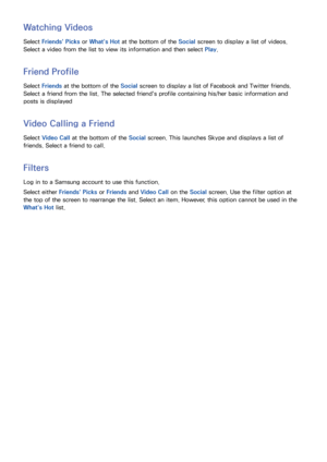 Page 111104
Watching Videos
Select Friends' Picks  or What's Hot  at the bottom of the Social screen to display a list of videos. 
Select a video from the list to view its information and then select  Play. 
Friend Profile
Select Friends at the bottom of the Social screen to display a list of Facebook and Twitter friends. 
Select a friend from the list. The selected friend's profile containing his/her basic information and 
posts is displayed
Video Calling a Friend
Select  Video Call at the bottom of...