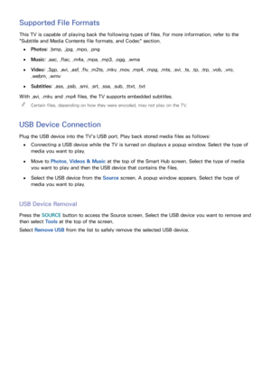 Page 125118
Supported File Formats
This TV is capable of playing back the following types of files. For more information, refer to the 
"Subtitle and Media Contents file formats, and Codec" section.
 
●Photos: .bmp, .jpg, .mpo, .png
 
●Music : .aac, .flac, .m4a, .mpa, .mp3, .ogg, .wma
 
●Video: .3gp, .avi, .asf, .flv, .m2ts, .mkv, .mov, .mp4, .mpg, .mts, .svi, .ts, .tp, .trp, .vob, .vro, 
.webm, .wmv
 
●Subtitles : .ass, .psb, .smi, .srt, .ssa, .sub, .ttxt, .txt
With .avi, .mkv, and .mp4 files, the TV...