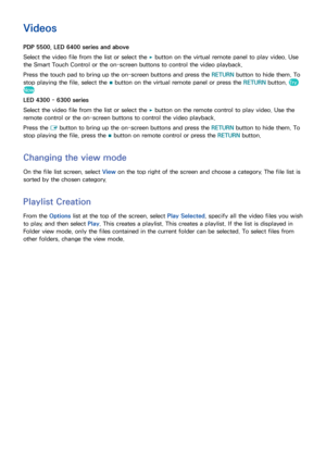 Page 128120121
Videos
PDP 5500, LED 6400 series and above
Select the video file from the list or select the 
∂ button on the virtual remote panel to play video. Use 
the Smart Touch Control or the on-screen buttons to control the video playback.
Press the touch pad to bring up the on-screen buttons and press the RETURN  button to hide them. To 
stop playing the file, select the  ∫ button on the virtual remote panel or press the RETURN
 button. 
Try 
Now
LED 4300 - 6300 series
Select the video file from the list...