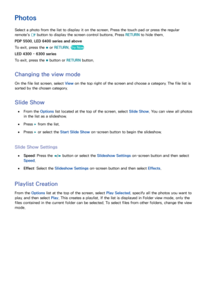 Page 133126
Photos
Select a photo from the list to display it on the screen. Press the touch pad or press the regular 
remote's E button to display the screen control buttons. Press 
RETURN to hide them.
PDP 5500, LED 6400 series and above
To exit, press the  ∫ or RETURN
. 
Try Now
LED 4300 - 6300 series
To exit, press the 
∫ button or 
RETURN button.
Changing the view mode
On the file list screen, select  View on the top right of the screen and choose a category. The file list is 
sorted by the chosen...