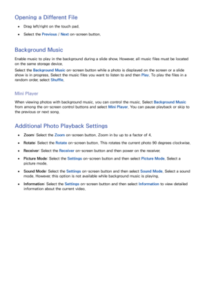 Page 134126127
Opening a Different File
 
●Drag left/right on the touch pad.
 
●Select the Previous /  Next on-screen button.
Background Music
Enable music to play in the background during a slide show. However, all music files must be located 
on the same storage device.
Select the Background Music on-screen button while a photo is displayed on the screen or a slide 
show is in progress. Select the music files you want to listen to and then  Play. To play the files in a 
random order, select  Shuffle.
Mini...