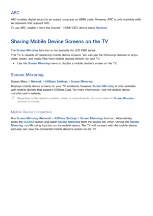 Page 138130131
ARC
ARC enables digital sound to be output using just an HDMI cable. However, ARC is only available with 
AV receivers that support ARC.
To use ARC, enable it from the Anynet+ (HDMI-CEC) device menu Receiver.
Sharing Mobile Device Screens on the TV
The Screen Mirroring function is not available for LED 4300 series.
This TV is capable of displaying mobile device screens. You can use the following features to enjoy 
video, photo, and music files from mobile devices directly on your TV.
 
●Use the...