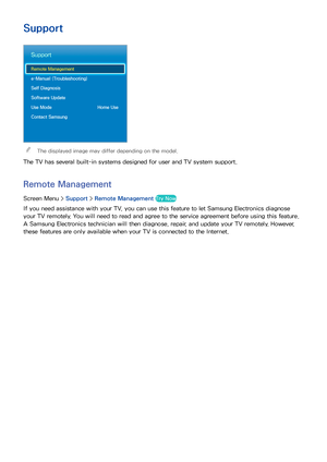 Page 139132
Other Information
Support
Support
Remote Management
e-Manual (Troubleshooting)
Self Diagnosis
Software Update
Use Mode  Home Use
Contact Samsung
 
"The displayed image may differ depending on the model.
The TV has several built-in systems designed for user and TV system support.
Remote Management
Screen Menu >  Support > Remote Management Try Now
If you need assistance with your TV, you can use this feature to let Samsung Electronics diagnose 
your TV remotely. You will need to read and agree to...