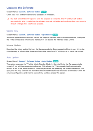 Page 143136
Updating the Software
Screen Menu > Support > Software Update Try Now
Check your TV's software version and upgrade it if necessary.
 
[DO NOT turn off the TV’s power until the upgrade is complete. The TV will turn off and on 
automatically after completing the software upgrade. All video and audio settings return to the 
default settings after a software upgrade.
Update now
Screen Menu >  Support > Software Update >  Update now Try Now
An online upgrade downloads and installs the upgrade software...