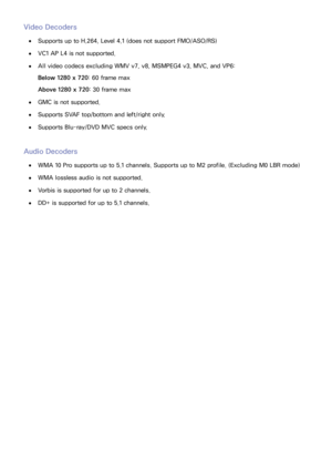 Page 155148
Video Decoders
 
●Supports up to H.264, Level 4.1 (does not support FMO/ASO/RS)
 
●VC1 AP L4 is not supported.
 
●All video codecs excluding WMV v7, v8, MSMPEG4 v3, MVC, and VP6:
Below 1280 x 720 : 60 frame max
Above 1280 x 720 : 30 frame max
 
●GMC is not supported.
 
●Supports SVAF top/bottom and left/right only.
 
●Supports Blu-ray/DVD MVC specs only.
Audio Decoders
 
●WMA 10 Pro supports up to 5.1 channels. Supports up to M2 profile. (Excluding M0 LBR mode)
 
●WMA lossless audio is not...