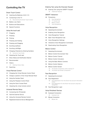 Page 3Controlling the TV
Smart Touch Control
32 Inserting the Batteries (AAA X 2)
32  Connecting to the TV
33  Reconnecting the Smart Touch Control
33 Battery Low Alarm
34  Buttons and Descriptions
36  Special Functions
Using the touch pad
37 Dragging
37  Pressing
38  Flicking
38  Pressing and Holding
38  Pressing and Dragging
39  Scrolling Up/Down
39  Scrolling Left/Right
40  Changing Channels by Entering Numbers
40  Numerical Input Guide
40 Adjusting the Touch pad
41  Show Status and Notification Banner
41...