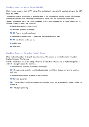 Page 2114
Blocking based on Movie Rating (MPAA)
Block movies based on their MPAA rating. This applies to all material with supplied ratings in the USA.
From the MPAA:
“The Motion Picture Association of America (MPAA) has implemented a rating system that provides 
parents or guardians with advanced information on which films are appropriate for children.”
Select a lock beside one of the rating categories to block that category and all higher categories. To 
unblock a category, select the lock icon.
 
●G: General...