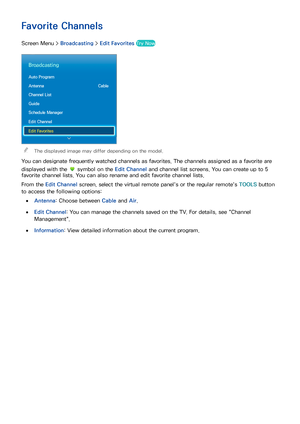 Page 2316
Favorite Channels
Screen Menu > Broadcasting > Edit Favorites Try Now
Broadcasting
Auto Program
Antenna   Cable
Channel List
Guide
Schedule Manager
Edit Channel
Edit Favorites
 
"The displayed image may differ depending on the model.
You can designate frequently watched channels as favorites. The channels assigned as a favorite are 
displayed with the 
 symbol on the Edit Channel  and channel list screens. You can create up to 5 
favorite channel lists. You can also rename and edit favorite...