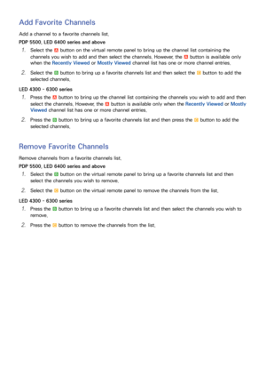 Page 241617
Add Favorite Channels
Add a channel to a favorite channels list.
PDP 5500, LED 6400 series and above
11 Select the a button on the virtual remote panel to bring up the channel list containing the 
channels you wish to add and then select the channels. However, the 
a button is available only 
when the Recently Viewed or Mostly Viewed channel list has one or more channel entries.
21 Select the b button to bring up a favorite channels list and then select the { button to add the 
selected channels....