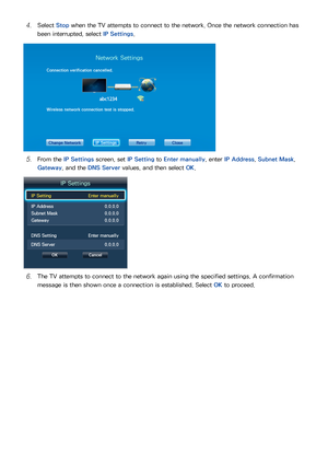 Page 342627
41 Select Stop when the TV attempts to connect to the network. Once the network connection has 
been interrupted, select IP Settings .
Network Settings
Connection verification cancelled.
Wireless network connection test is stopped.
Change Network IP SettingsRetryClose
51 From the IP Settings  screen, set IP Setting to Enter manually , enter IP Address , Subnet Mask, 
Gateway, and the DNS Server values, and then select  OK.
IP Settings
IP Setting Enter manually
IP Address  0.0.0.0
Subnet Mask...