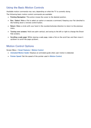 Page 605253
Using the Basic Motion Controls
Available motion commands may vary, depending on what the TV is currently doing.
The following basic motion control commands are available:
 
●Pointing Navigation : This action moves the cursor to the desired position.
 
●Run  / Select: Make a fist to select an option or execute a command. Keeping your fist clenched is 
like holding down a remote control button.
 
●Return: Make a circle with your hand in the counterclockwise direction to return to the previous 
menu....