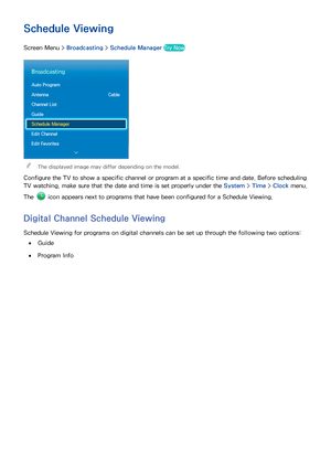 Page 746667
Schedule Viewing
Screen Menu > Broadcasting > Schedule Manager  Try Now
Broadcasting
Auto Program
Antenna  Cable
Channel List
Guide
Schedule Manager
Edit Channel
Edit Favorites
 
"The displayed image may differ depending on the model.
Configure the TV to show a specific channel or program at a specific time and date. Before scheduling 
TV watching, make sure that the date and time is set properly under the System >  Time > Clock menu. 
The 
 icon appears next to programs that have been...