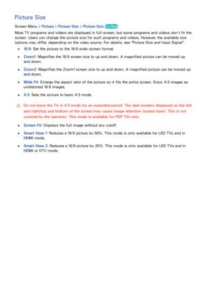 Page 8578
Picture Size
Screen Menu > Picture > Picture Size >  Picture Size Try Now
Most TV programs and videos are displayed in full screen, but some programs and videos don’t fit the 
screen. Users can change the picture size for such programs and videos. However, the available size 
options may differ, depending on the video source. For details, see "Picture Size and Input Signal".
 
●16:9 : Set the picture to the 16:9 wide-screen format.
 
●Zoom1 : Magnifies the 16:9 screen size to up and down. A...
