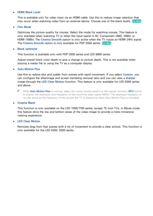 Page 908283
 
●HDMI Black Level
This is available only for video input via an HDMI cable. Use this to reduce image retention that 
may occur when watching video from an external device. Choose one of the black levels. 
Try Now
 
●
Film Mode
Optimizes the picture quality for movies. Select the mode for watching movies. This feature is 
only available when watching TV or when the input signal is AV, Component (480i, 1080i), or 
HDMI (1080i). The Cinema Smooth option is only active when the TV inputs an HDMI 24Hz...