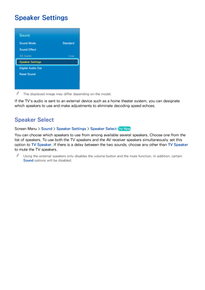 Page 948687
Speaker Settings
Sound
Sound Mode Standard
Sound Effect
3D Audio  Low
Speaker Settings
Digital Audio Out
Reset Sound
 
"The displayed image may differ depending on the model.
If the TV's audio is sent to an external device such as a home theater system, you can designate 
which speakers to use and make adjustments to eliminate decoding speed echoes.
Speaker Select
Screen Menu >  Sound > Speaker Settings  > Speaker Select Try Now
You can choose which speakers to use from among available...