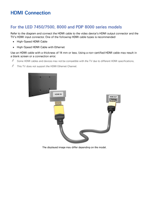 Page 1245
HDMI Connection
For the LED 7450/7500, 8000 and PDP 8000 series models
Refer to the diagram and connect the HDMI cable to the video device's HDMI output connector and the 
TV's HDMI input connector. One of the following HDMI cable types is recommended:
 
●High-Speed HDMI Cable
 
●High-Speed HDMI Cable with Ethernet
Use an HDMI cable with a thickness of 14 mm or less. Using a non-certified HDMI cable may result in 
a blank screen or a connection error.  

Some HDMI cables and devices may not be...