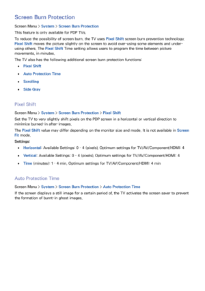Page 113106
Screen Burn Protection
Screen Menu > System > Screen Burn Protection
This feature is only available for PDP TVs.
To reduce the possibility of screen burn, the TV uses  Pixel Shift screen burn prevention technology. 
Pixel Shift  moves the picture slightly on the screen to avoid over-using some elements and under-
using others. The Pixel Shift  Time setting allows users to program the time between picture 
movements, in minutes.
The TV also has the following additional screen burn protection...
